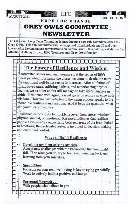 gl ]  3RD EDITION  |AUGUST 2023  HOPE FOR CHANGE  GREY OWLS COMMITTEE . - NEWSLETTER  ‘and Long Term Committee s introducing a new sub-committee called the. Gny ‘This sub-committee will be composed of individuals ago 50 and over interested in having maturo conversations on certain issues. Send all request slips o the Atentior Anthony Brows, HFC Treasurer and Grey Owis founder.  Incarcerated senior men and women sit at the center of 1ift’s oldest paradox: For many the closer we come to death, tho more ol emotional well-being seems to increase. After a lifetime of Iosing loved ones, suffering defeats, and experiencing physical d::;l.mn wo as older adults sill manage to take life’s punches in stride. Resilience with agingis what gives us seniors an edge with mudmn ‘How wo have adapted to the aging process speaks to the  credible resilience and wisdom. And it begs the question: what chn youth lear from us?  [Resilionce is the ability to quickly recover from stress, whether physical mental, or emotional. Research indicates that reilient people have greater connectivity between arcas of the brain linked ’ emotions; the prefrontal cortex is involved in decision-raking  ad cmotional control. Ways to Build Resilience +f* Develop a problem-solving attituds  Accept new challengos with the knowledge that you might fail. If or when you do, try to focus on bouncing back and Toarning from your mistakes.  of Spend Time Focusing on your own well-being is key to aging gracefully. ‘Work to actively build a positive self-image  +| - Surround Yourself, ‘With people who beliove in you.  1B0NEDIDENR N TEENDBE B/ §E Do)  